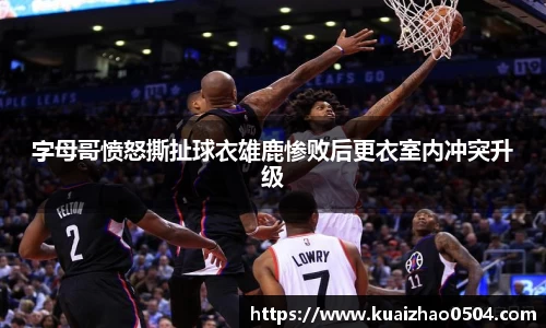 字母哥愤怒撕扯球衣雄鹿惨败后更衣室内冲突升级